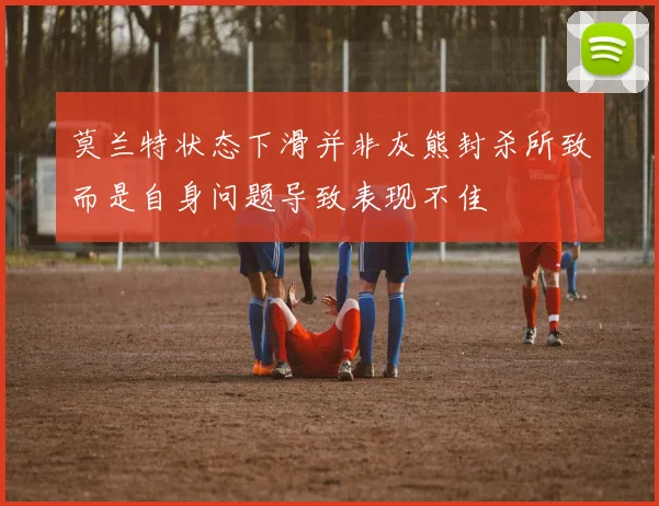 莫兰特状态下滑并非灰熊封杀所致而是自身问题导致表现不佳