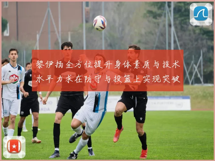 黎伊扬全方位提升身体素质与技术水平力求在防守与投篮上实现突破