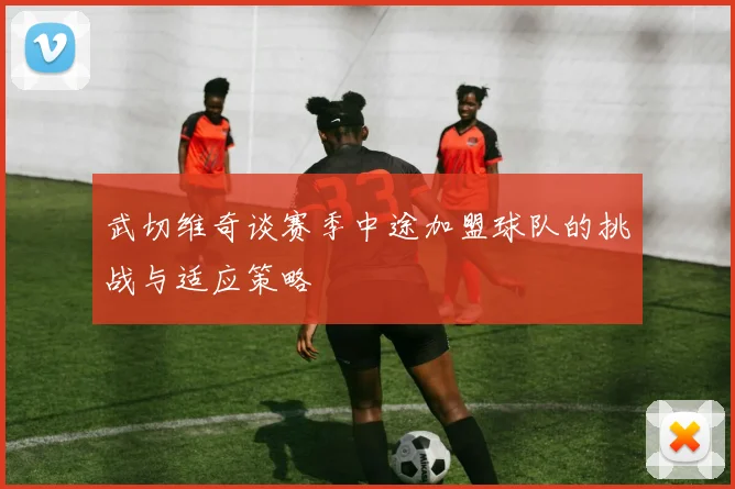 武切维奇谈赛季中途加盟球队的挑战与适应策略