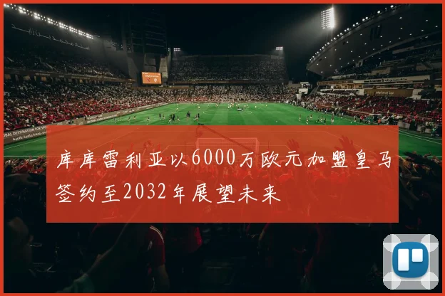 库库雷利亚以6000万欧元加盟皇马签约至2032年展望未来