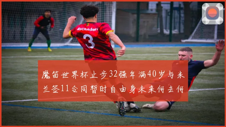 魔笛世界杯止步32强年满40岁与米兰签11合同暂时自由身未来何去何从