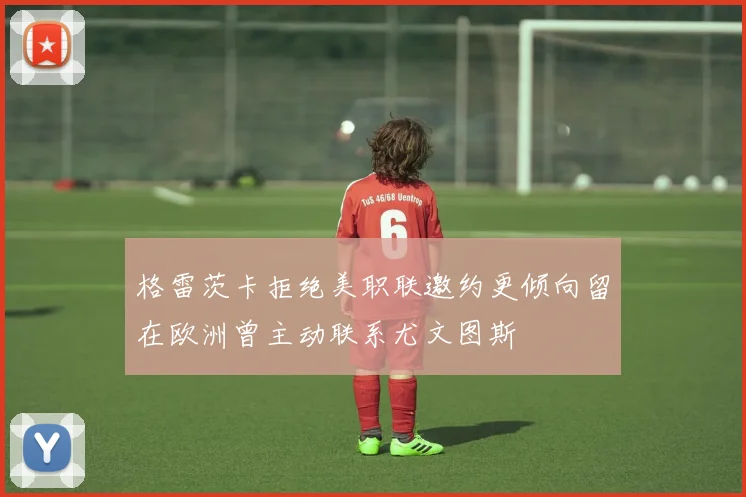 格雷茨卡拒绝美职联邀约更倾向留在欧洲曾主动联系尤文图斯