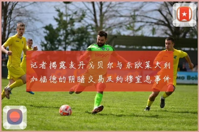 记者揭露麦丹戈贝尔与东欧莱夫利加福德的阴暗交易及约穆窒息事件真相