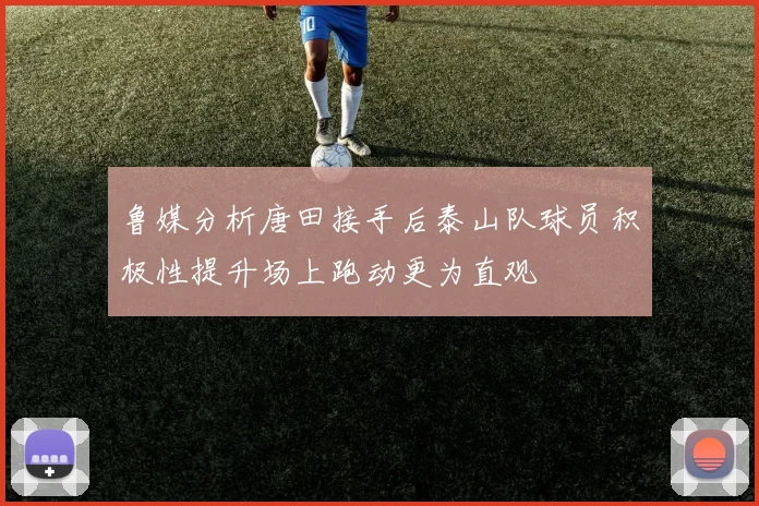 鲁媒分析唐田接手后泰山队球员积极性提升场上跑动更为直观