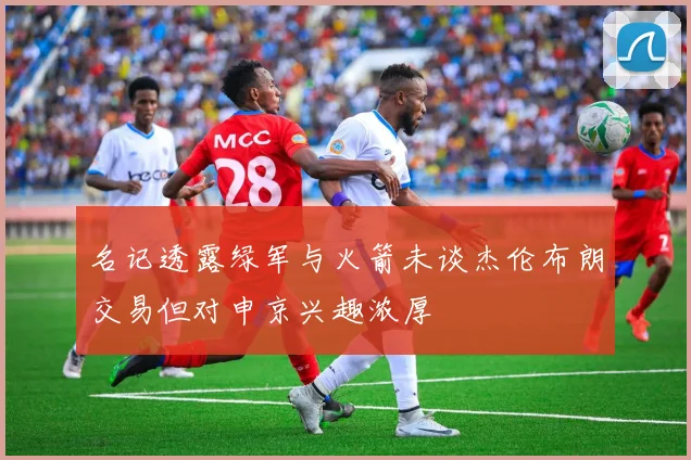 名记透露绿军与火箭未谈杰伦布朗交易但对申京兴趣浓厚
