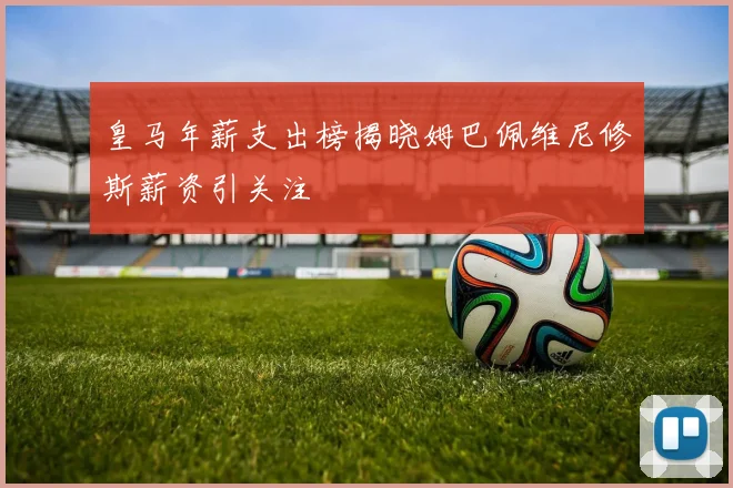 皇马年薪支出榜揭晓姆巴佩维尼修斯薪资引关注
