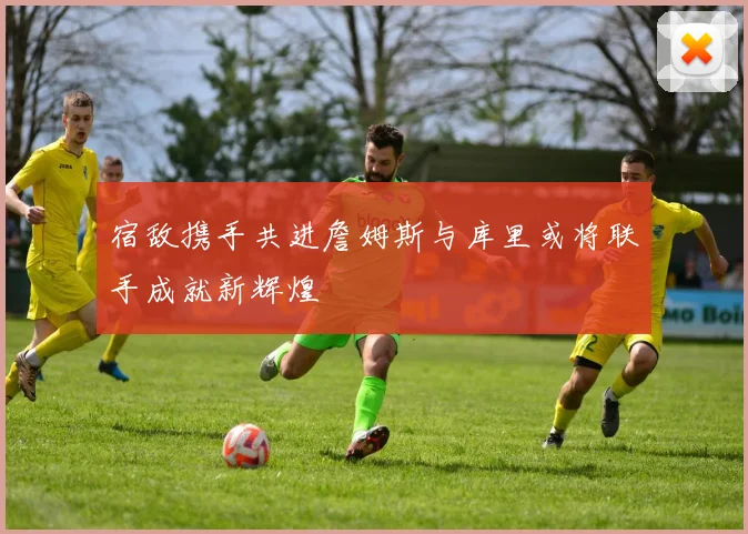 宿敌携手共进詹姆斯与库里或将联手成就新辉煌