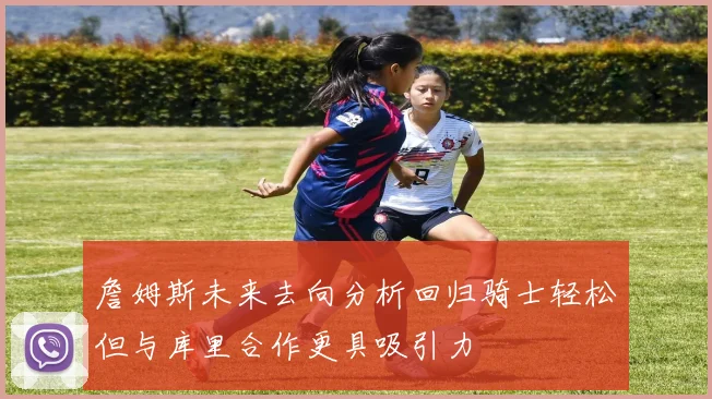 詹姆斯未来去向分析回归骑士轻松但与库里合作更具吸引力