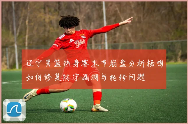 辽宁男篮热身赛末节崩盘分析杨鸣如何修复防守漏洞与轮转问题