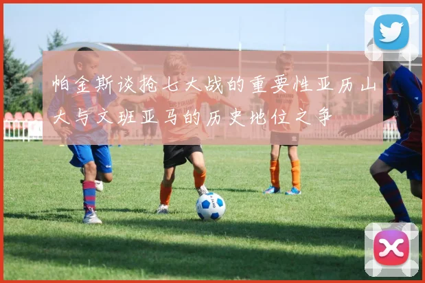 帕金斯谈抢七大战的重要性亚历山大与文班亚马的历史地位之争