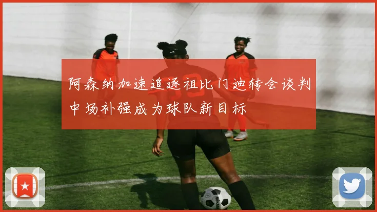 阿森纳加速追逐祖比门迪转会谈判中场补强成为球队新目标