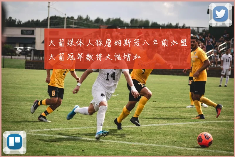 火箭媒体人称詹姆斯若八年前加盟火箭冠军数将大幅增加