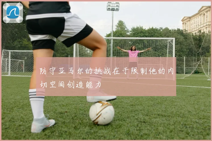 防守亚马尔的挑战在于限制他的内切空间创造能力