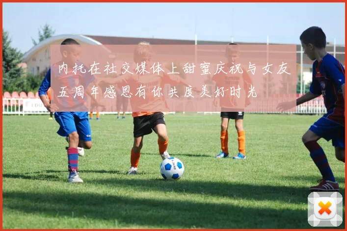 内托在社交媒体上甜蜜庆祝与女友五周年感恩有你共度美好时光