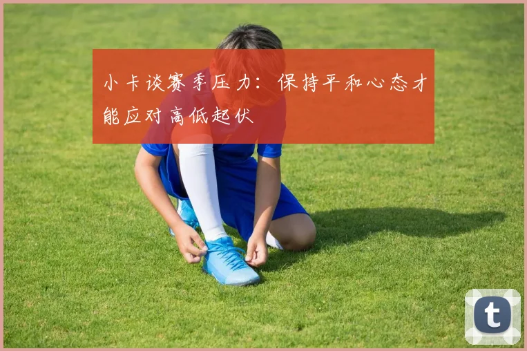 小卡谈赛季压力：保持平和心态才能应对高低起伏