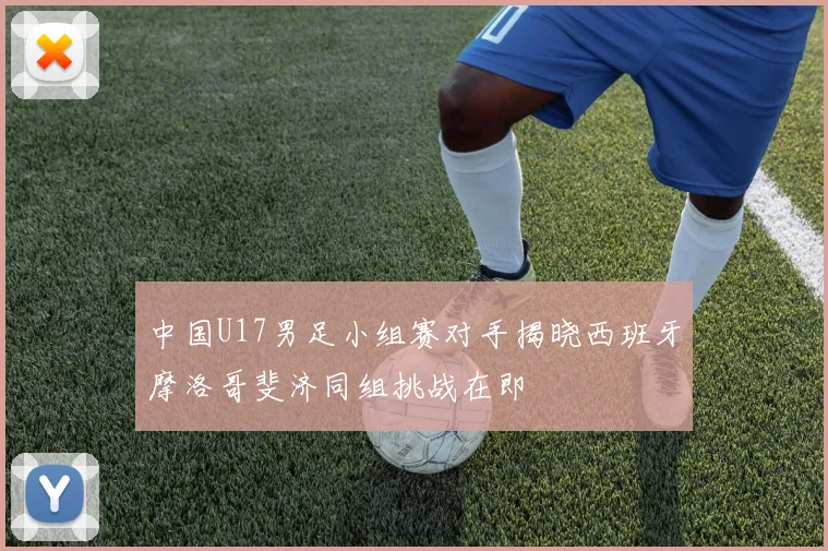 中国U17男足小组赛对手揭晓西班牙摩洛哥斐济同组挑战在即