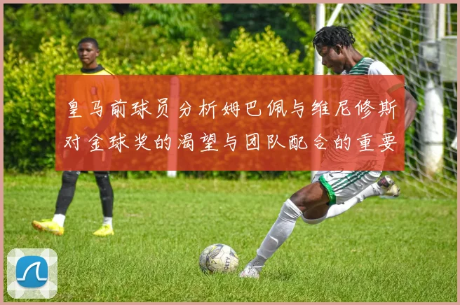 皇马前球员分析姆巴佩与维尼修斯对金球奖的渴望与团队配合的重要性