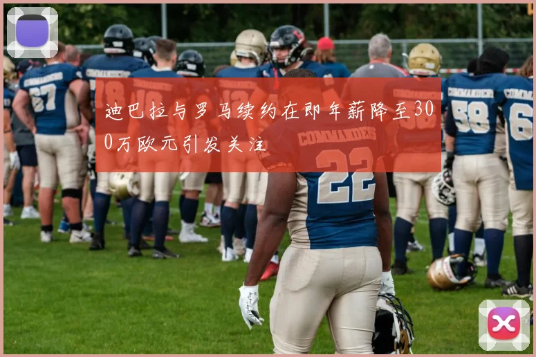 迪巴拉与罗马续约在即年薪降至300万欧元引发关注