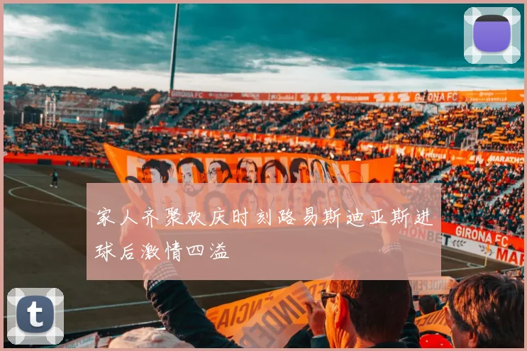 家人齐聚欢庆时刻路易斯迪亚斯进球后激情四溢