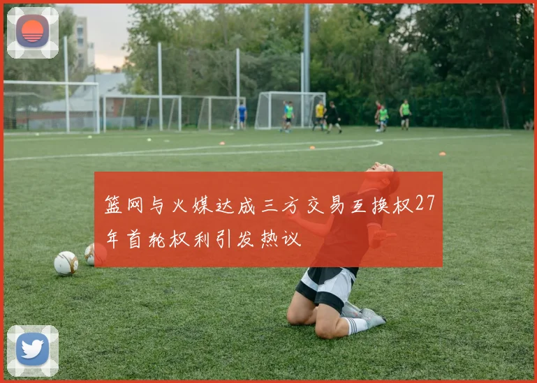 篮网与火媒达成三方交易互换权27年首轮权利引发热议